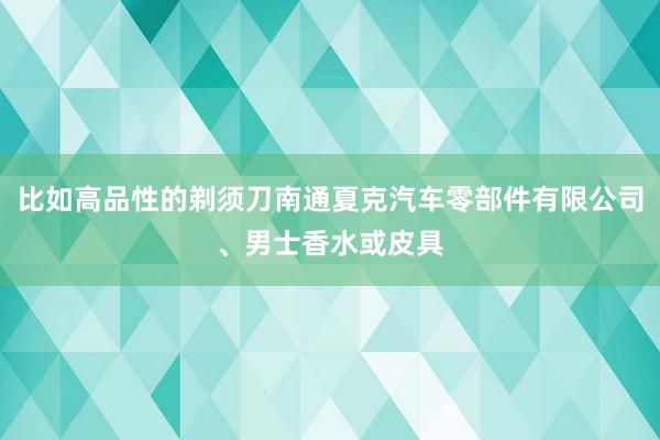比如高品性的剃须刀南通夏克汽车零部件有限公司、男士香水或皮具